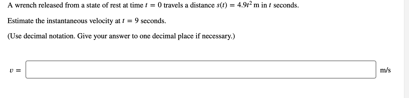 O travels a distance s(t) = 4.912 m in t seconds.
A wrench released from a state of rest at time t
9 seconds
Estimate the instantaneous velocity at t =
(Use decimal notation. Give your answer to one decimal place if necessary.)
m/s
