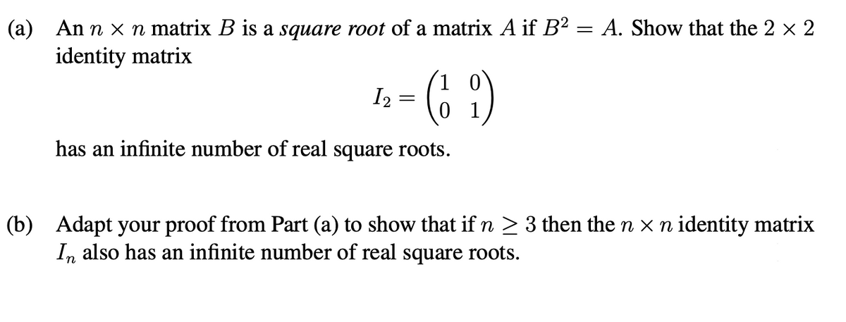 (a) An n x n matrix B is a square root of a matrix A if B2 = A. Show that the 2 x 2
identity matrix
I, = (6 9)
has an infinite number of real square roots.
(b) Adapt your proof from Part (a) to show that if n > 3 then the n x n identity matrix
In also has an infinite number of real square roots.
