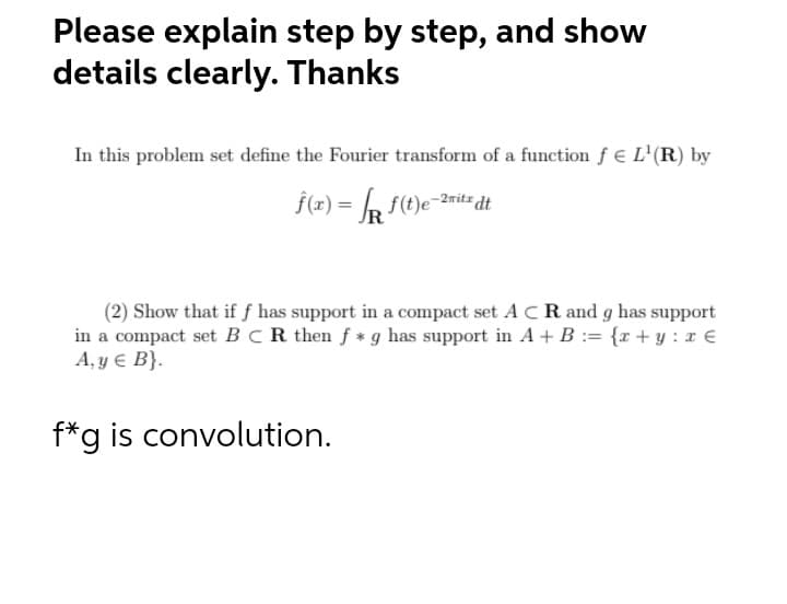 Please explain step by step, and show
details clearly. Thanks
In this problem set define the Fourier transform of a function f € L'(R) by
(2) Show that if f has support in a compact set A CR and g has support
in a compact set BCR then f *g has support in A + B := {r+ y : x €
A, y € B}.
f*g is convolution.
