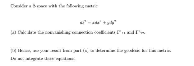 Consider a 2-space with the following metric
ds? = rda? + ydy?
(a) Calculate the nonvanishing connection coefficients r'11 and r22.
(b) Hence, use your result from part (a) to determine the geodesic for this metric.
Do not integrate these equations.
