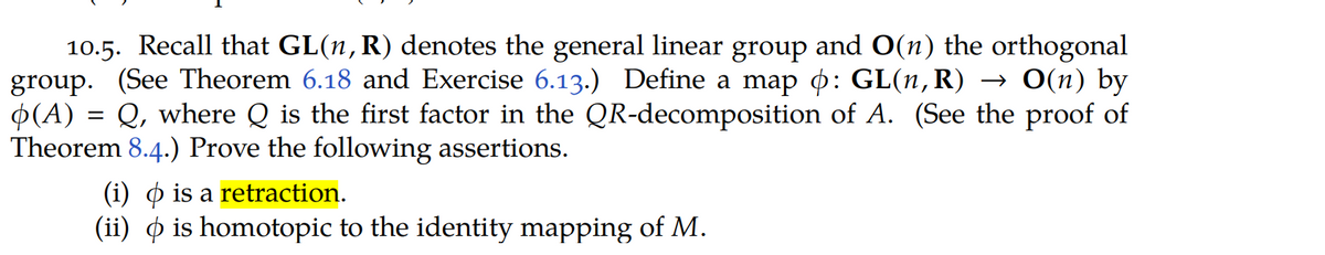 10.5. Recall that GL(n,R) denotes the general linear group and O(n) the orthogonal
group. (See Theorem 6.18 and Exercise 6.13.) Define a map o: GL(n,R) → O(n) by
P(A) = Q, where Q is the first factor in the QR-decomposition of A. (See the proof of
Theorem 8.4.) Prove the following assertions.
(i) o is a retraction.
(ii) O is homotopic to the identity mapping of M.
