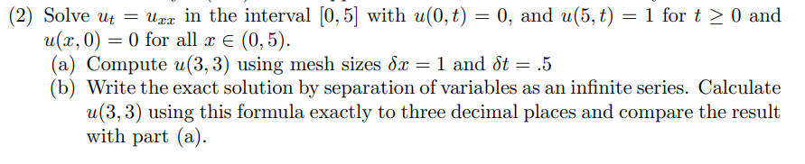 (2) Solve ut = Uxx in the interval [0, 5] with u(0,t) = 0, and u(5, t) = 1 for t > 0 and
u(x, 0) = 0 for all x E (0, 5).
(a) Compute u(3, 3) using mesh sizes dx = 1 and ot = .5
(b) Write the exact solution by separation of variables as an infinite series. Calculate
u(3, 3) using this formula exactly to three decimal places and compare the result
with part (a).
