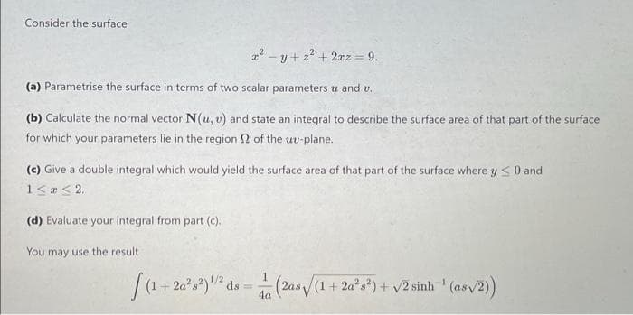 Consider the surface
2? - y + z? + 2az = 9.
(a) Parametrise the surface in terms of two scalar parameters u and v.
(b) Calculate the normal vector N(u, v) and state an integral to describe the surface area of that part of the surface
for which your parameters lie in the region 2 of the uv-plane.
(c) Give a double integral which would yield the surface area of that part of the surface where y < 0 and
(d) Evaluate your integral from part (c).
You may use the result
1
(2as/(1+2a°s*) + v2 sinh ' (as/2)
4a
