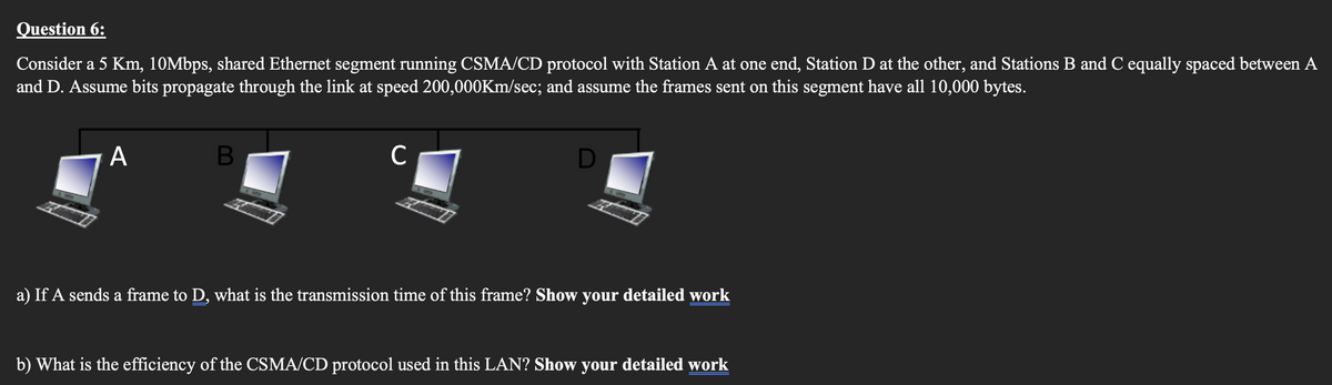 Question 6:
Consider a 5 Km, 10Mbps, shared Ethernet segment running CSMA/CD protocol with Station A at one end, Station D at the other, and Stations B and C equally spaced between A
and D. Assume bits propagate through the link at speed 200,000Km/sec; and assume the frames sent on this segment have all 10,000 bytes.
A
B
с
D
a) If A sends a frame to D, what is the transmission time of this frame? Show your detailed work
b) What is the efficiency of the CSMA/CD protocol used in this LAN? Show your detailed work