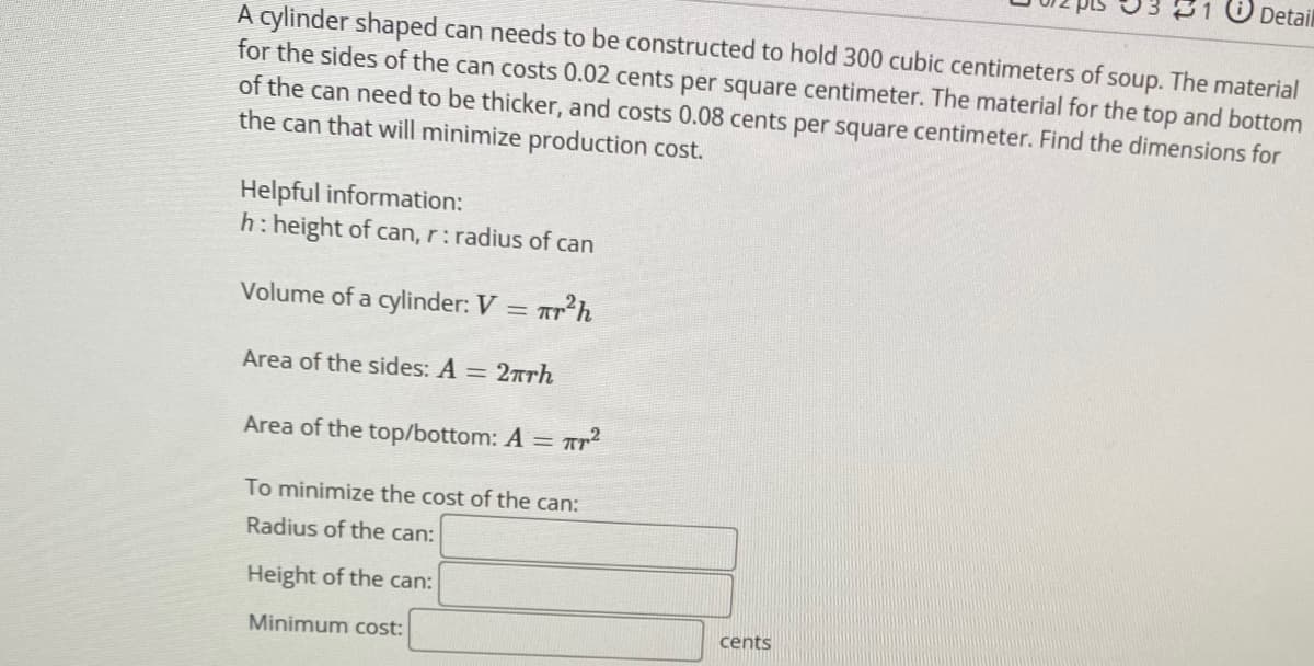 Detail
A cylinder shaped can needs to be constructed to hold 300 cubic centimeters of soup. The material
for the sides of the can costs 0.02 cents per square centimeter. The material for the top and bottom
of the can need to be thicker, and costs 0.08 cents per square centimeter. Find the dimensions for
the can that will minimize production cost.
Helpful information:
h: height of can, r:radius of can
Volume of a cylinder: V = ar?h
Area of the sides: A = 27rh
Area of the top/bottom: A = AT
To minimize the cost of the can:
Radius of the can:
Height of the can:
Minimum cost:
cents
