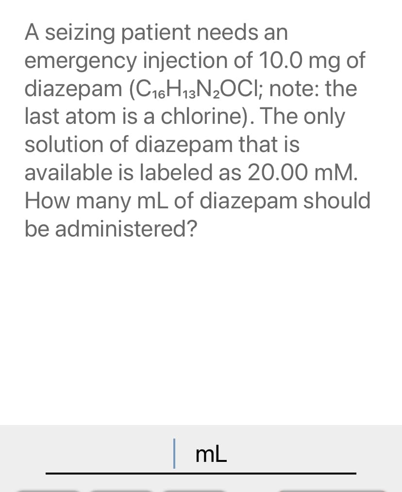 A seizing patient needs an
emergency injection of 10.0 mg of
diazepam (C16H,3N2OCI; note: the
last atom is a chlorine). The only
solution of diazepam that is
available is labeled as 20.00 mM.
How many mL of diazepam should
be administered?
mL
