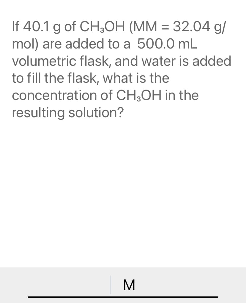 If 40.1 g of CH,OH (MM = 32.04 g/
mol) are added to a 500.0 mL
volumetric flask, and water is added
to fill the flask, what is the
concentration of CH3OH in the
resulting solution?
M.
