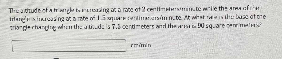The altitude of a triangle is increasing at a rate of 2 centimeters/minute while the area of the
triangle is increasing at a rate of 1.5 square centimeters/minute. At what rate is the base of the
triangle changing when the altitude is 7.5 centimeters and the area is 90 square centimeters?
cm/min
