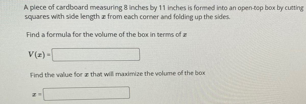 A piece of cardboard measuring 8 inches by 11 inches is formed into an open-top box by cutting
squares with side length a from each corner and folding up the sides.
Find a formula for the volume of the box in terms of z
V(z) =
Find the value for a that will maximize the volume of the box
I =

