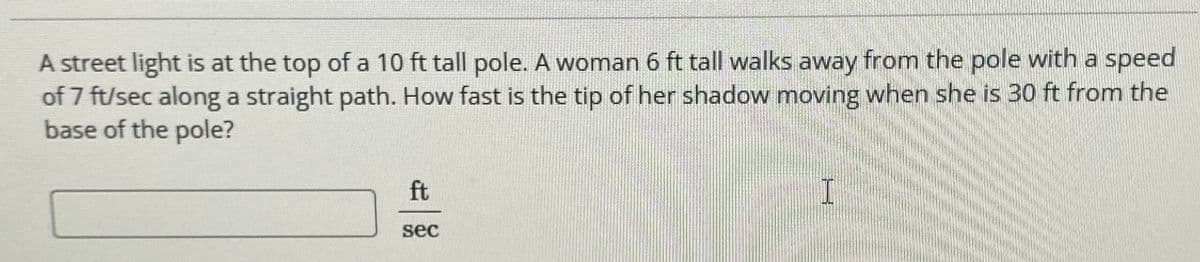 A street light is at the top of a 10 ft tall pole. A woman 6 ft tall walks away from the pole with a speed
of 7 ft/sec along a straight path. How fast is the tip of her shadow moving when she is 30 ft from the
base of the pole?
ft
sec
