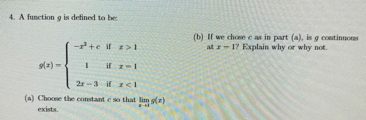 4. A function
is defined to be.
(b) If we chose c as in part (a), is g continnons
at z 17 Explain why or why not.
ア+c if r>1
9(1) =
1.
if 7= 1
2r-3 if I<1
(a) Choose the constant c so that lim g(r)
エー1
exists.

