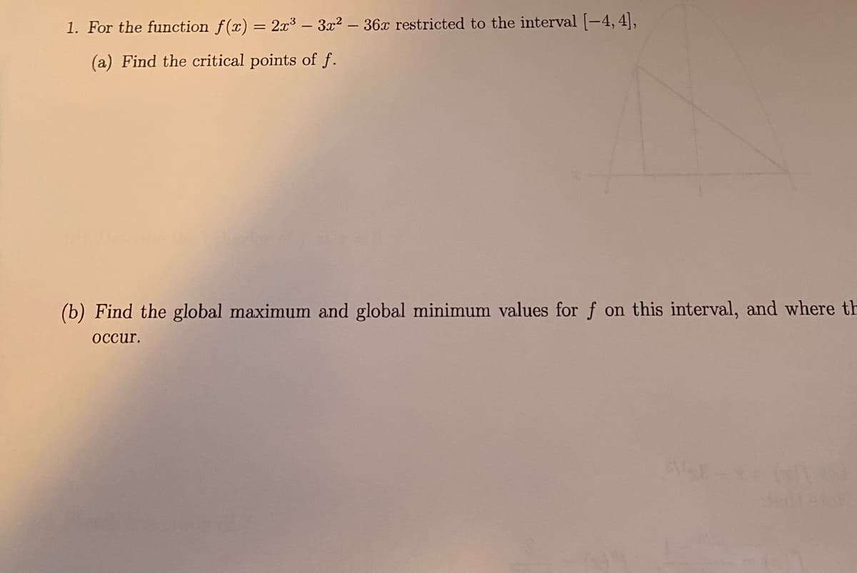 1. For the function f(x) = 2x3 - 3x2-36x restricted to the interval [-4, 4],
%3D
(a) Find the critical points of f.
(b) Find the global maximum and global minimum values for f on this interval, and where th
оссur.
