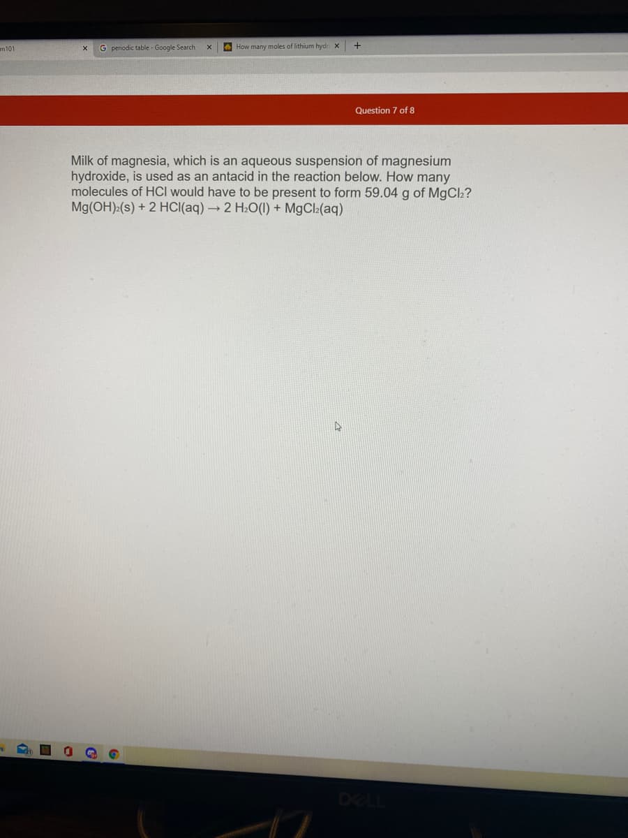 m101
G periodic table - Google Search
A How many moles of lithium hydr X
+
Question 7 of 8
Milk of magnesia, which is an aqueous suspension of magnesium
hydroxide, is used as an antacid in the reaction below. How many
molecules of HCI would have to be present to form 59.04 g of MgCl2?
Mg(OH):(s) + 2 HCI(aq) → 2 H2O(1) + MgCl2(aq)
DELL
