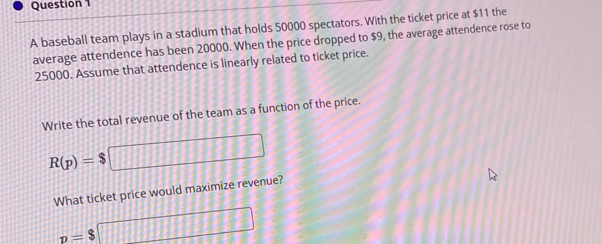 Question
A baseball team plays in a stadium that holds 50000 spectators. With the ticket price at $11 the
average attendence has been 20000. When the price dropped to $9, the average attendence rose to
25000. Assume that attendence is linearly related to ticket price.
Write the total revenue of the team as a function of the price.
R(p) = $
What ticket price would maximize revenue?
24
O
