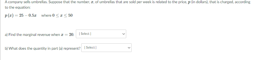 A company sells umbrellas. Suppose that the number, r, of umbrellas that are sold per week is related to the price, p (in dollars), that is charged, according
to the equation:
p(z) = 25 – 0.5x where 0<a < 50
a) Find the marginal revenue when a = 20. ( Select ]
b) What does the quantity in part (a) represent?
Select)
