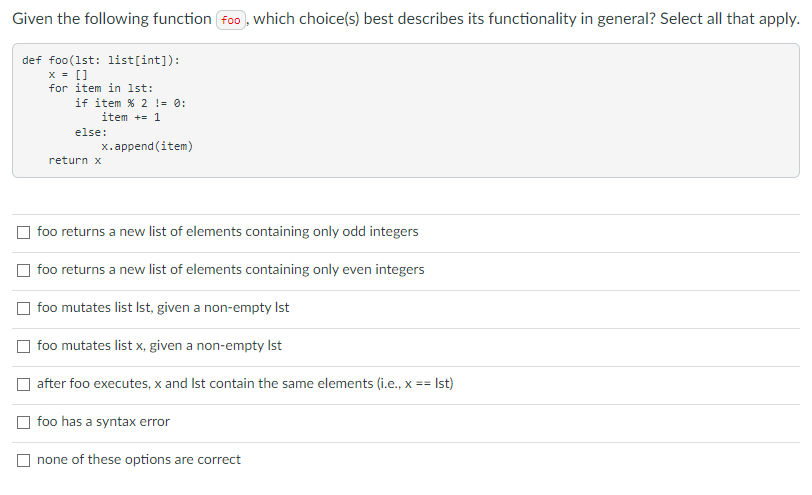 Given the following function foo, which choice(s) best describes its functionality in general? Select all that apply.
def foo(1st: list[int]):
x = []
for item in 1st:
if item % 2 != 0:
item += 1
else:
x.append (item)
return x
foo returns a new list of elements containing only odd integers
foo returns a new list of elements containing only even integers
foo mutates list Ist, given a non-empty Ist
foo mutates list x, given a non-empty Ist
after foo executes, x and Ist contain the same elements (i.e., x ==
Ist)
foo has a syntax error
none of these options are correct
