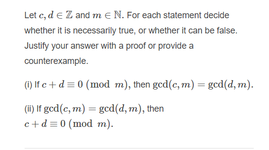 Let c, d e Z and m e N. For each statement decide
whether it is necessarily true, or whether it can be false.
Justify your answer with a proof or provide a
counterexample.
(1) If c + d= 0 (mod m), then gcd(c, m) = gcd(d, m).
(ii) If gcd(c, m) = gcd(d, m), then
c+d =0 (mod m).
