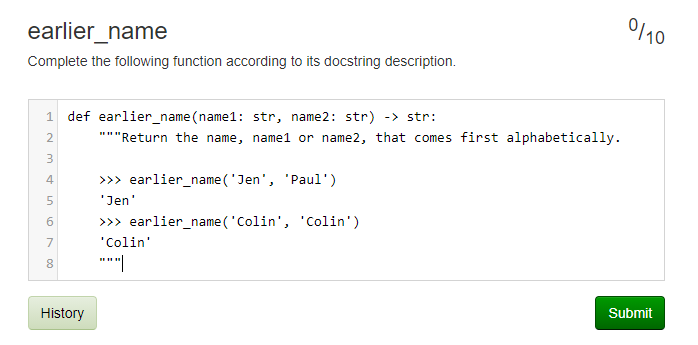 0110
earlier_name
Complete the following function according to its docstring description.
1 def earlier_name(name1: str, name2: str) -> str:
2.
*"Return the name, name1 or name2, that comes first alphabetically.
>>> earlier_name ('Jen', 'Paul')
4
'Jen'
>> earlier_name('Colin', 'Colin')
7
"Colin'
Submit
History
LO
