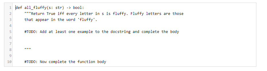 1 def all_fluffy(s: str) -> bool:
2
"""Return True iff every letter in s is fluffy. Fluffy letters are those
3.
that appear in the word 'fluffy'.
4
#TODO: Add at least one example to the docstring and complete the body
7
8
9
10
#TODO: Now complete the function body

