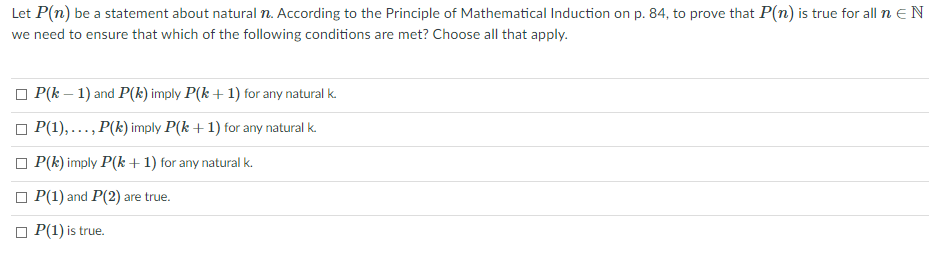 Let P(n) be a statement about natural n. According to the Principle of Mathematical Induction on p. 84, to prove that P(n) is true for all n EN
we need to ensure that which of the following conditions are met? Choose all that apply.
O P(k – 1) and P(k) imply P(k +1) for any natural k.
P(1), ..., P(k) imply P(k +1) for any natural k.
O P(k) imply P(k + 1) for any natural k.
O P(1) and P(2) are true.
P(1) is true.
