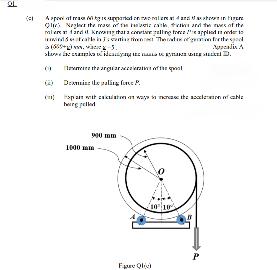 01.
A spool of mass 60 kg is supported on two rollers at A and B as shown in Figure
Q1(c). Neglect the mass of the inelastic cable, friction and the mass of the
rollers at A and B. Knowing that a constant pulling force P is applied in order to
unwind 6 m of cable in 3 s starting from rest. The radius of gyration for the spool
is (600+a) mm, where a =5 .
shows the examples of idenutying the radius or gyration using student ID.
(c)
Appendix A
(i)
Determine the angular acceleration of the spool.
(ii)
Determine the pulling force P.
(ii)
Explain with calculation on ways to increase the acceleration of cable
being pulled.
900 mm
1000 mm
(10° 10
B
P
Figure Q1(c)
