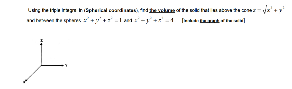 Using the triple integral in (Spherical coordinates), find the volume of the solid that lies above the cone z =
Vx² + y²
and between the spheres x + y +z =1 and x + y +z =4. [Include the graph of the solid]
