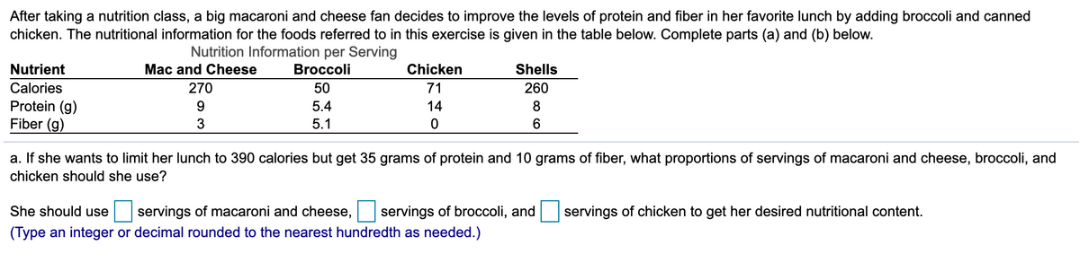After taking a nutrition class, a big macaroni and cheese fan decides to improve the levels of protein and fiber in her favorite lunch by adding broccoli and canned
chicken. The nutritional information for the foods referred to in this exercise is given in the table below. Complete parts (a) and (b) below.
Nutrition Information per Serving
Nutrient
Mac and Cheese
Broccoli
Chicken
Shells
Calories
270
50
71
260
Protein (g)
Fiber (g)
5.4
14
8
5.1
a. If she wants to limit her lunch to 390 calories but get 35 grams of protein and 10 grams of fiber, what proportions of servings of macaroni and cheese, broccoli, and
chicken should she use?
She should use
servings of macaroni and cheese,
servings of broccoli, and
servings of chicken to get her desired nutritional content.
(Type an integer or decimal rounded to the nearest hundredth as needed.)
o co
