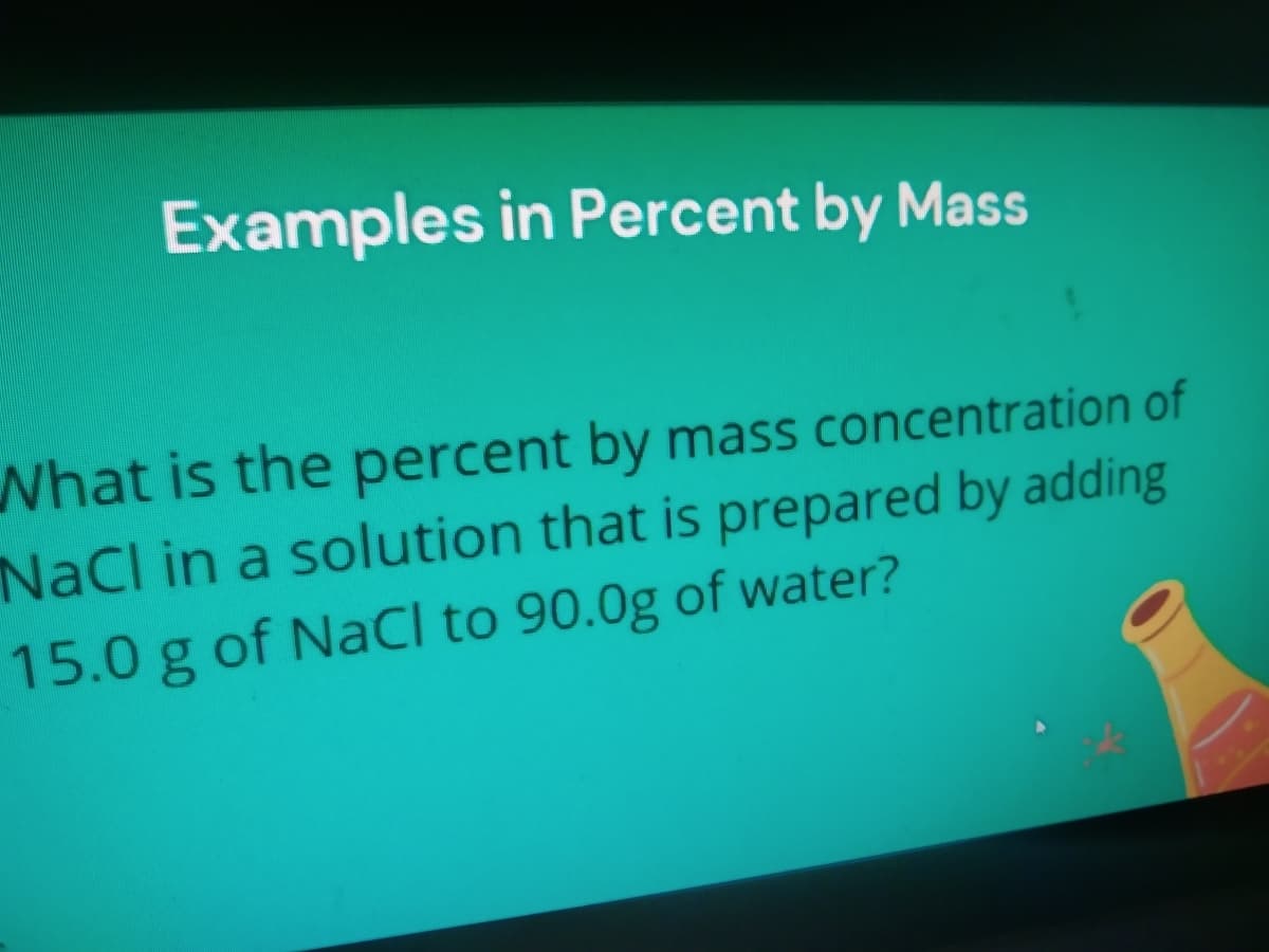 Examples in Percent by Mass
What is the percent by mass concentration of
NaCl in a solution that is prepared by adding
15.0 g of NaCl to 90.0g of water?
