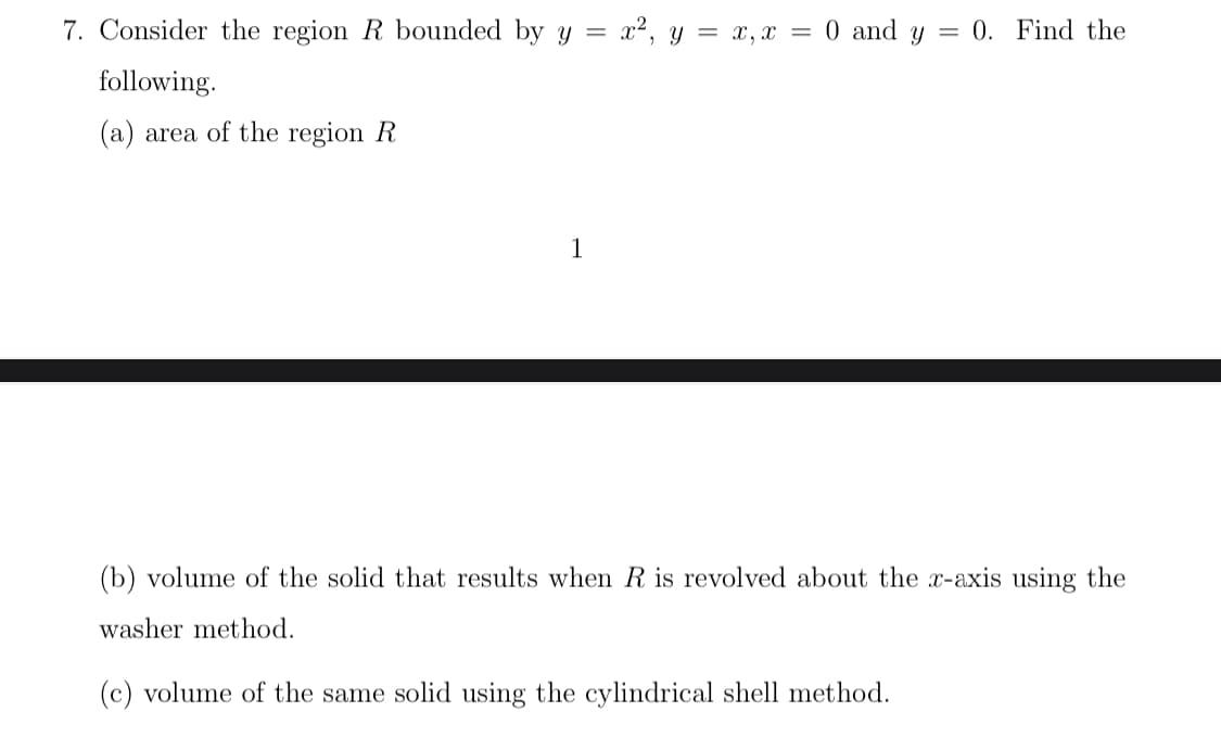 7. Consider the region R bounded by y = x², y = x, x = 0 and y
= 0. Find the
following.
(a) area of the region R
1
(b) volume of the solid that results when R is revolved about the x-axis using the
washer method.
(c) volume of the same solid using the cylindrical shell method.
