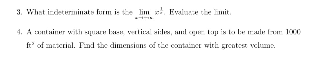 3. What indeterminate form is the lim x. Evaluate the limit.
4. A container with square base, vertical sides, and open top is to be made from 1000
ft² of material. Find the dimensions of the container with greatest volume.
