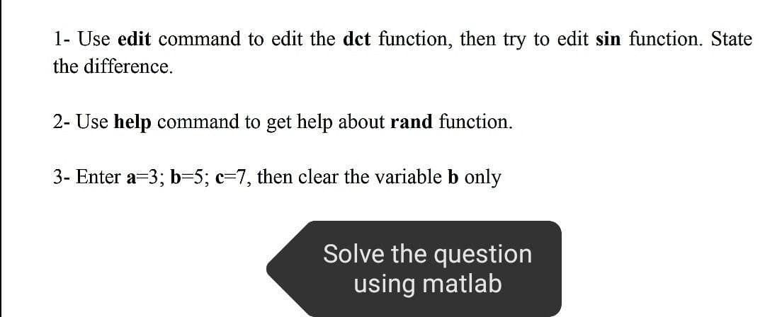 1- Use edit command to edit the det function, then try to edit sin function. State
the difference.
2- Use help command to get help about rand function.
3- Enter a=3; b-5; c-7, then clear the variable b only
Solve the question
using matlab
