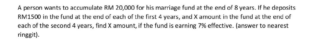 A person wants to accumulate RM 20,000 for his marriage fund at the end of 8 years. If he deposits
RM1500 in the fund at the end of each of the first 4 years, and X amount in the fund at the end of
each of the second 4 years, find X amount, if the fund is earning 7% effective. (answer to nearest
ringgit).
