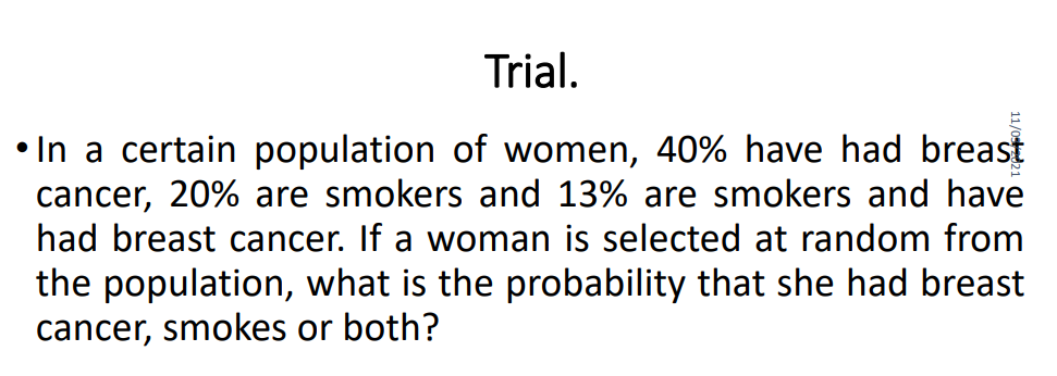 Trial.
• In a certain population of women, 40% have had breast
cancer, 20% are smokers and 13% are smokers and have
had breast cancer. If a woman is selected at random from
the population, what is the probability that she had breast
cancer, smokes or both?
