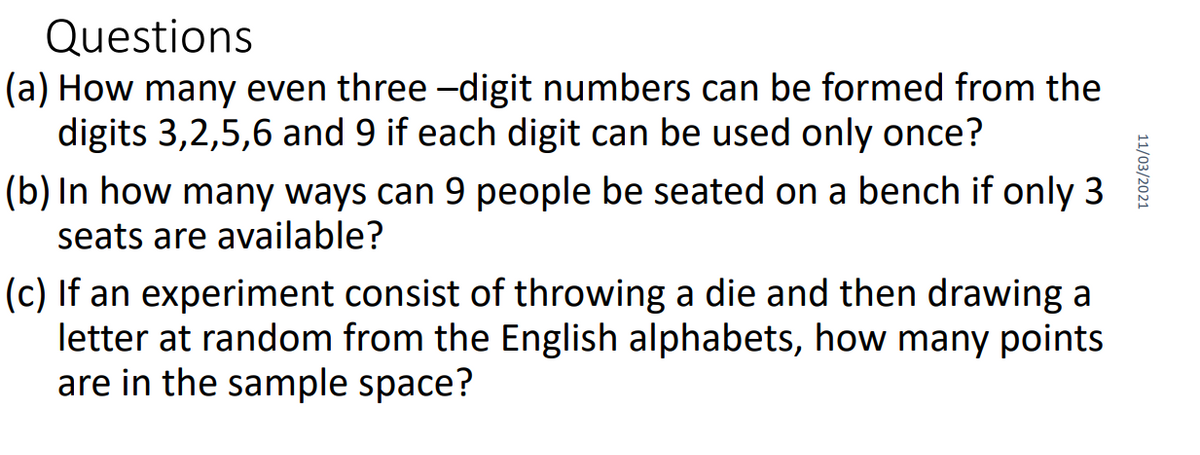 Questions
(a) How many even three -digit numbers can be formed from the
digits 3,2,5,6 and 9 if each digit can be used only once?
(b) In how many ways can 9 people be seated on a bench if only 3
seats are available?
(c) If an experiment consist of throwing a die and then drawing a
letter at random from the English alphabets, how many points
are in the sample space?
11/03/2021

