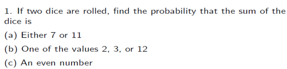1. If two dice are rolled, find the probability that the sum of the
dice is
(a) Either 7 or 11
(b) One of the values 2, 3, or 12
(c) An even number
