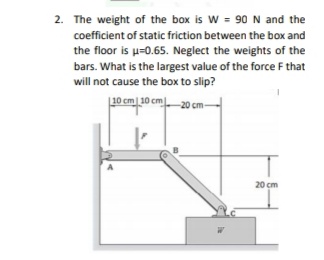 2. The weight of the box is W = 90 N and the
coefficient of static friction between the box and
the floor is u-0.65. Neglect the weights of the
bars. What is the largest value of the force F that
will not cause the box to slip?
L10 cm 10 cm 20 cm-
20 cm
