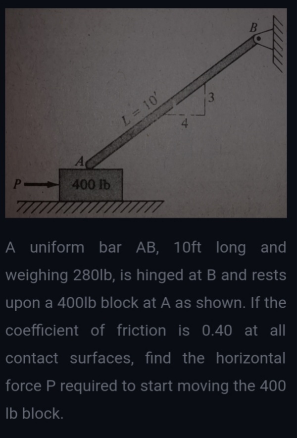 B
L= 10'
A
400 lb
77
A uniform bar AB, 10ft long and
weighing 280lb, is hinged at B and rests
upon a 400lb block at A as shown. If the
coefficient of friction is 0.40 at all
contact surfaces, find the horizontal
force P required to start moving the 400
Ib block.
