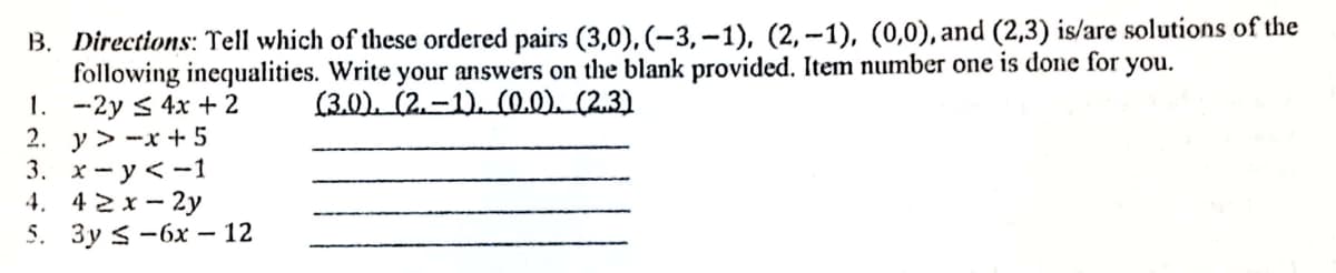 B. Directions: Tell which of these ordered pairs (3,0), (-3,–1), (2, -1), (0,0), and (2,3) is/are solutions of the
following inequalities. Write your answers on the blank provided. Item number one is done for you.
1. -2y < 4x + 2
2. y > -x + 5
3. х —у<-1
4. 42x- 2y
5. Зу S -6х — 12
(3.0). (2.-1). (0.0) (2.3)
