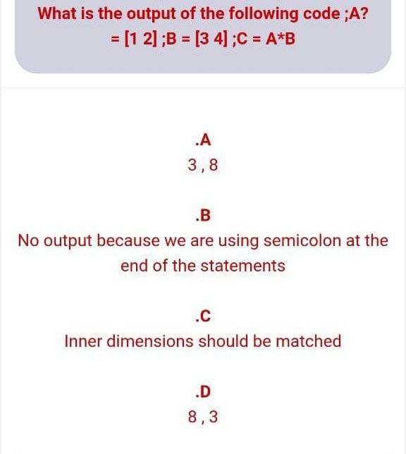 What is the output of the following code ;A?
= [1 2] ;B = [3 4] ;C = A*B
.A
3,8
.B
No output because we are using semicolon at the
end of the statements
.c
Inner dimensions should be matched
.D
8,3

