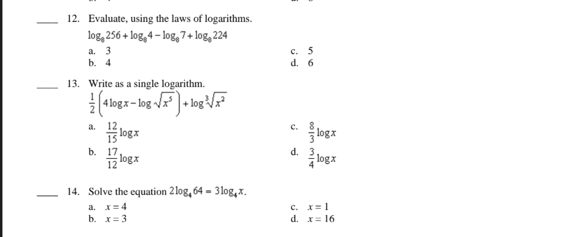 12. Evaluate, using the laws of logarithms.
log, 256 + log, 4– log, 7+ log, 224
с. 5
d. 6
а.
3
b. 4
13. Write as a single logarithm.
1
4 logx- log x
2
12
logx
с. 8
logx
а.
15
d. 3
logx
b. 17
12
logx
14. Solve the equation 2log, 64 = 3 log,x.
с. х31
d. x= 16
а.
x= 4
b. x= 3
