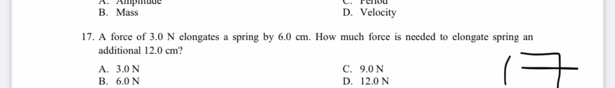 Ampiitude
В. Mass
D. Velocity
17. A force of 3.0 N elongates a spring by 6.0 cm. How much force is needed to elongate spring an
additional 12.0 cm?
A. 3.0 N
B. 6.0 N
С. 9.0 N
D. 12.0 N
