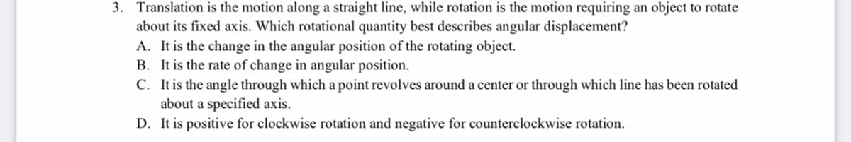 3. Translation is the motion along a straight line, while rotation is the motion requiring an object to rotate
about its fixed axis. Which rotational quantity best describes angular displacement?
A. It is the change in the angular position of the rotating object.
B. It is the rate of change in angular position.
C. It is the angle through which a point revolves around a center or through which line has been rotated
about a specified axis.
D. It is positive for clockwise rotation and negative for counterclockwise rotation.
