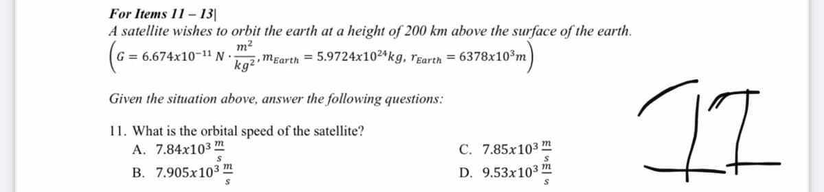 For Items 11 – 13|
A satellite wishes to orbit the earth at a height of 200 km above the surface of the earth.
т?
G = 6.674x10-11 N
kg2,mɛarth = 5.9724x102ªkg, rgarth =
6378x1
0³m
II
Given the situation above, answer the following questions:
11. What is the orbital speed of the satellite?
A. 7.84x103 m
С. 7.85х10з т
В. 7.905х103 т
D. 9.53x103
