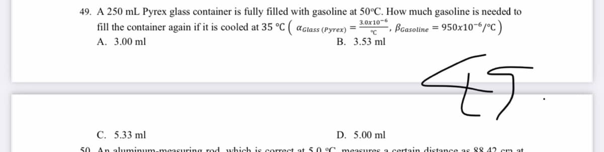 49. A 250 mL Pyrex glass container is fully filled with gasoline at 50°C. How much gasoline is needed to
fill the container again if it is cooled at 35 °C ( aglass (Pyrex) =
A. 3.00 ml
3.0x10-6
-, ßGasoline =
950x10-6/°C )
°C
В. 3.53 ml
45
С. 5.33 ml
D. 5.00 ml
50 An aluminum-measuring rod which is correct at 5 o °C
measures a certain distance as 88 42 cm
