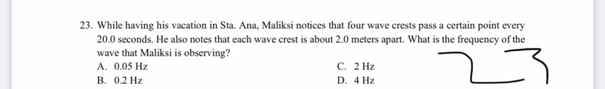23. While having his vacation in Sta. Ana, Maliksi notices that four wave crests pass a certain point every
20.0 seconds. He also notes that each wave crest is about 2.0 meters apart. What is the frequency of the
wave that Maliksi is observing?
A. 0.05 Hz
В. 0.2 Нz
С. 2 Hz
D. 4 Hz
