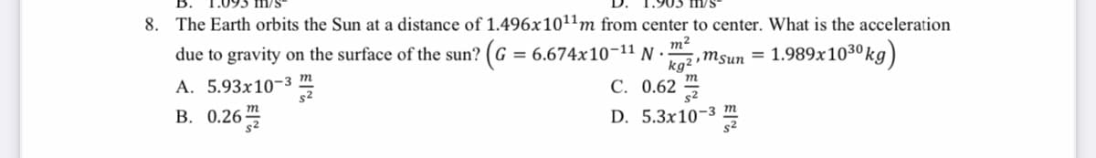 8. The Earth orbits the Sun at a distance of 1.496x1011m from center to center. What is the acceleration
m/s
due to gravity on the surface of the sun? (G = 6.674x10-11 N ·
m2
,Msun =
1.989x1030 kg)
о30
A. 5.93x10-3 m
s2
kg2
С. 0.62
В. 0.26
D. 5.3x10-3 т
s2
