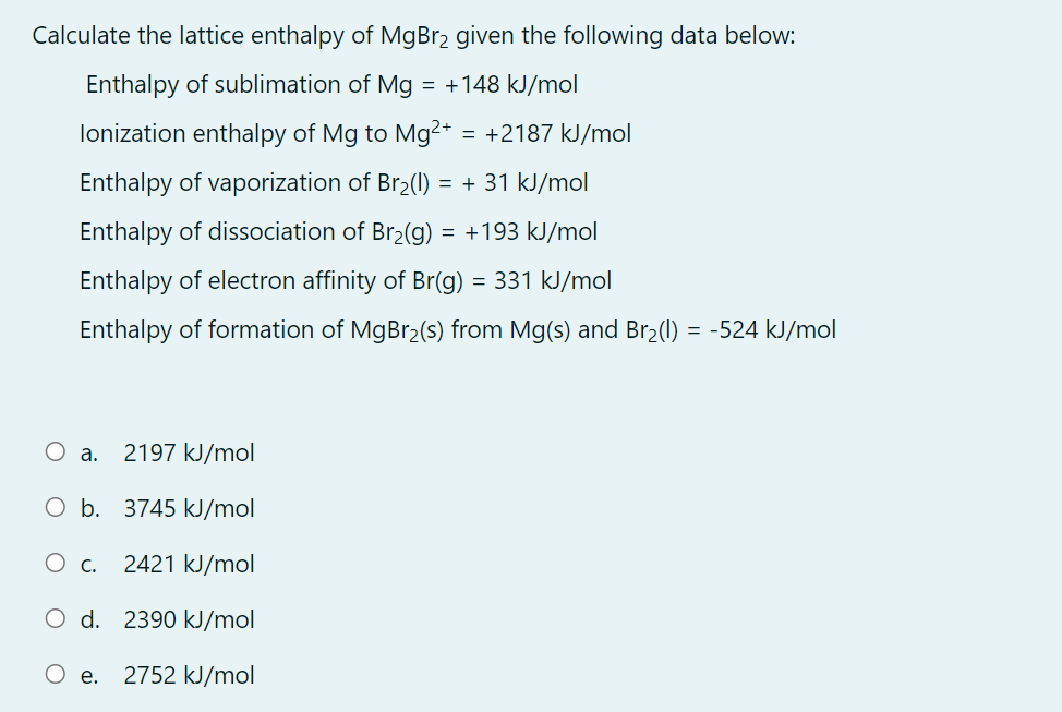 Calculate the lattice enthalpy of MgBr2 given the following data below:
Enthalpy of sublimation of Mg = +148 kJ/mol
lonization enthalpy of Mg to Mg²* = +2187 kJ/mol
Enthalpy of vaporization of Br2(1) = + 31 kJ/mol
Enthalpy of dissociation of Br2(g)
= +193 kJ/mol
Enthalpy of electron affinity of Br(g) = 331 kJ/mol
Enthalpy of formation of MgBr2(s) from Mg(s) and Br2(1) = -524 kJ/mol
O a. 2197 kJ/mol
O b. 3745 kJ/mol
Ос.
2421 kJ/mol
O d. 2390 kJ/mol
O e. 2752 kJ/mol
