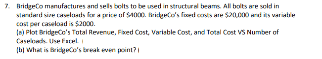 7. BridgeCo manufactures and sells bolts to be used in structural beams. All bolts are sold in
standard size caseloads for a price of $4000. BridgeCo's fixed costs are $20,000 and its variable
cost per caseload is $2000.
(a) Plot BridgeCo's Total Revenue, Fixed Cost, Variable Cost, and Total Cost VS Number of
Caseloads. Use Excel. I
(b) What is BridgeCo's break even point? |
