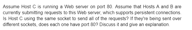 Assume Host C is running a Web server on port 80. Assume that Hosts A and B are
currently submitting requests to this Web server, which supports persistent connections.
Is Host C using the same socket to send all of the requests? If they're being sent over
different sockets, does each one have port 80? Discuss it and give an explanation.