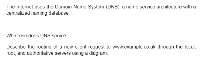 The Internet uses the Domain Name System (DNS), a name service architecture with a
centralized naming database.
What use does DNS serve?
Describe the routing of a new client request to www.example.co.uk through the local,
root, and authoritative servers using a diagram.